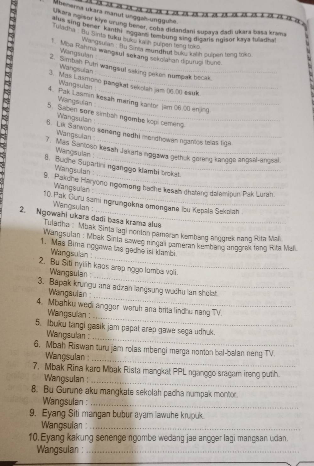 Mbenerna ukara manut ünggah-ungguhe.
Ukara ngisor kiye urung bener, coba didandani supaya dadi ukara basa krama
alus sing bener kanthi ngganti tembung sing digaris ngisor kaya tuladha!
Tuladha : Bu Sinta tuku buku kalih pulpen teng toko
Wangsulan : Bu Sinta mundhut buku kalih pulpen teng toko
1. Mba Rahma wangsul sekang sekolahan dipurugi Ibune
Wangsulan :
2. Simbah Putri wangsul saking peken numpak becak
Wangsulan :
3. Mas Lasmono pangkat sekolah jam 06.00 esuk
Wangsulan :
4. Pak Lasmin kesah maring kantor jam 06.00 enjing.
Wangsulan :
5. Saben sore simbah ngombe kopi cemeng.
Wangsulan :
6. Lik Sarwono seneng nedhi mendhowan ngantos telas tiga.
Wangsulan :
7. Mas Santoso kesah Jakarta nggawa gethuk goreng kangge angsal-angsal.
Wangsulan :
8. Budhe Supartini nganggo klambi brokat.
Wangsulan :
9. Pakdhe Haryono ngomong badhe kesah dhateng dalemipun Pak Lurah.
Wangsulan :
10.Pak Guru sami ngrungokna omongane Ibu Kepala Sekolah .
Wangsulan :
2. Ngowahi ukara dadi basa krama alus
Tuladha : Mbak Sinta lagi nonton pameran kembang anggrek nang Rita Mall.
Wangsulan : Mbak Sinta saweg ningali pameran kembang anggrek teng Rita Mall
_
1. Mas Bima nggawa tas gedhe isi klambi.
Wangsulan :
_
2. Bu Siti nyilih kaos arep nggo lomba voli.
Wangsulan :
_
3. Bapak krungu ana adzan langsung wudhu lan sholat.
Wangsulan :
_
4. Mbahku wedi angger weruh ana brita lindhu nang TV.
Wangsulan :
_
5. Ibuku tangi gasik jam papat arep gawe sega udhuk.
Wangsulan :
6. Mbah Riswan turu jam rolas mbengi merga nonton bal-balan neng TV.
Wangsulan :_
7. Mbak Rina karo Mbak Rista mangkat PPL nganggo sragam ireng putih.
Wangsulan :_
8. Bu Gurune aku mangkate sekolah padha numpak montor.
Wangsulan :_
9. Eyang Siti mangan bubur ayam lawuhe krupuk.
Wangsulan :_
10.Eyang kakung senenge ngombe wedang jae angger lagi mangsan udan.
Wangsulan :_