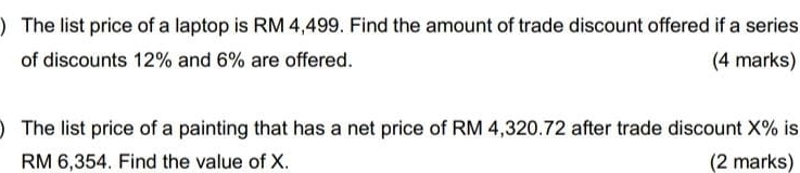 ) The list price of a laptop is RM 4,499. Find the amount of trade discount offered if a series 
of discounts 12% and 6% are offered. (4 marks) 
The list price of a painting that has a net price of RM 4,320.72 after trade discount X% is
RM 6,354. Find the value of X. (2 marks)