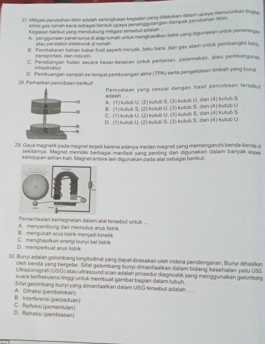 Mitigasi perubahan iklim adalah serangkaian kegiatan yang dilakukan dalam upaya menurunkan tingka
emisi gas rumah kaca sebagai bentuk upaya penanggulangan dampak perubahan iklim
Kegiatan berikut yang mendukung mitigasi tersebut adalah ....
A. penggunaan panel surya di atap rumah untuk menghasilkan listrnk yang digunakan untuk penerangan
atau peralatan elektronik di rumah
B. Pembakaran bahan bakar fosil seperti minyak, batu bara, dan gas alam untuk pembangkit listrik
transportasi, dan industri.
C. Penebangan hutan secara besar-besaran untuk pertanian, peternakan, atau pembanguna
infrastruktur.
D. Pembuangan sampah ke tempat pembuangan akhir (TPA) serta pengelolaan limbah yang buruk
28. Perhatikan percobaan berikut!
Pernyataan yang sesuai dengan hasil percobaan tersebut
adalah ....
A. (1) kutub U, (2) kutub S, (3) kutub U, dan (4) kutub S
B. (1) kutub S, (2) kutub U, (3) kutub S, dan (4) kutub U
C. (1) kutub U, (2) kutub U, (3) kutub S, dan (4) kutub S
D. (1) kutub U, (2) kutub S, (3) kutub S, dan (4) kutub U
29. Gaya magnetik pada magnet terjadi karena adanya medan magnet yang memengaruhi benda-benda di
sekitarnya. Magnet memiliki berbagai manfaat yang penting dan digunakan dalam banyak aspek
kehidupan sehari-hari. Magnet antara lain digunakan pada alat sebagai berikut.
Pemanfaatan kemagnetan dalam alat tersebut untuk ....
A. menyambung dan memutus arus listrik
B. mengubah arus listrik menjadi kinetik
C. menghasilkan energi bunyi bel listrik
D. memperkuat arus listrik
30. Bunyi adalah gelombang longitudinal yang dapat dirasakan oleh indera pendengaran. Bunyi dihasilkan
oleh benda yang bergetar. Sifat gelombang bunyi dimanfaatkan dalam bidang kesehatan yaitu USG.
Ultrasonografi (USG) atau ultrasound scan adalah prosedur diagnostik yang menggunakan gelombang
suara berfrekuensi tinggi untuk membuat gambar bagian dalam tubuh.
Sifat gelombang bunyi yang dimanfaatkan dalam USG tersebut adalah ....
A. Difraksi (pembelokan)
B. Interferensi (perpaduan)
C. Refleksi (pemantulan)
D. Refraksi (pembiasan)