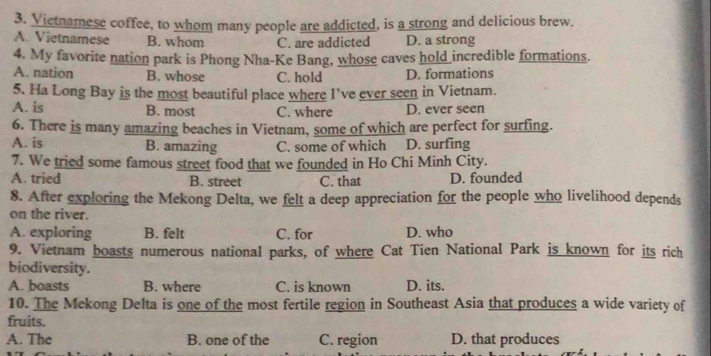 Victnamese coffee, to whom many people are addicted, is a strong and delicious brew.
A. Vietnamese B. whom C. are addicted D. a strong
4. My favorite nation park is Phong Nha-Ke Bang, whose caves hold incredible formations.
A. nation B. whose C. hold D. formations
5. Ha Long Bay is the most beautiful place where I’ve ever seen in Vietnam.
A. is B. most C. where D. ever seen
6. There is many amazing beaches in Vietnam, some of which are perfect for surfing.
A. is B. amazing C. some of which D. surfing
7. We tried some famous street food that we founded in Ho Chi Minh City.
A. tried B. street C. that D. founded
8. After exploring the Mekong Delta, we felt a deep appreciation for the people who livelihood depends
on the river.
A. exploring B. felt C. for D. who
9. Vietnam boasts numerous national parks, of where Cat Tien National Park is known for its rich
biodiversity.
A. boasts B. where C. is known D. its.
10. The Mekong Delta is one of the most fertile region in Southeast Asia that produces a wide variety of
fruits.
A. The B. one of the C. region D. that produces