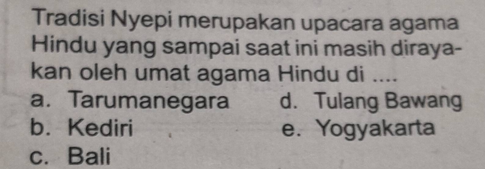 Tradisi Nyepi merupakan upacara agama
Hindu yang sampai saat ini masih diraya-
kan oleh umat agama Hindu di ....
a. Tarumanegara d. Tulang Bawang
b. Kediri e. Yogyakarta
c. Bali