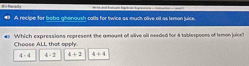 i-Ready Write and Evaluate Algebraic Expressions — Instruction — Level F
A recipe for baba ghanoush calls for twice as much olive oil as lemon juice.
Which expressions represent the amount of olive oil needed for 4 tablespoons of lemon juice?
Choose ALL that apply.
4· 4 4· 2 4+2 4+4