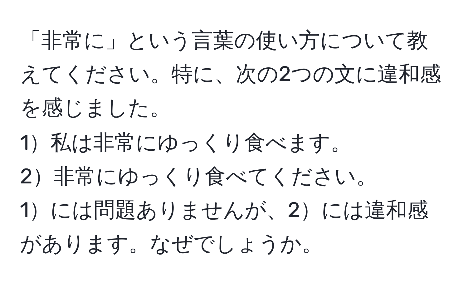 「非常に」という言葉の使い方について教えてください。特に、次の2つの文に違和感を感じました。  
1私は非常にゆっくり食べます。  
2非常にゆっくり食べてください。  
1には問題ありませんが、2には違和感があります。なぜでしょうか。