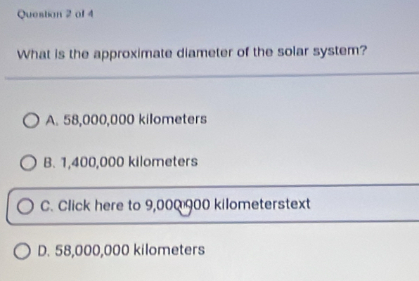 ol 4
What is the approximate diameter of the solar system?
A. 58,000,000 kilometers
B. 1,400,000 kilometers
C. Click here to 9,000 900 kilometerstext
D. 58,000,000 kilometers