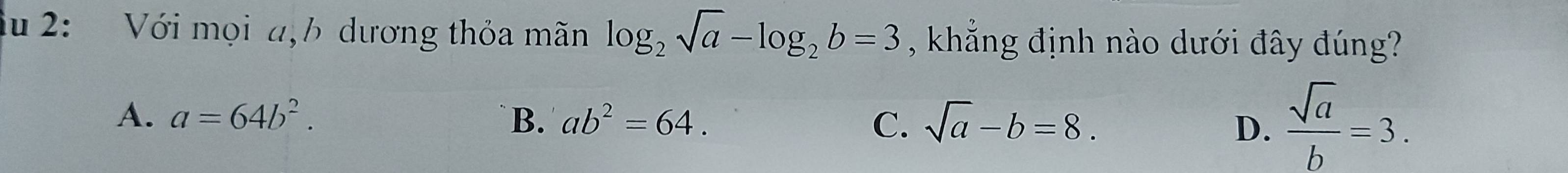 lu 2: Với mọi a,b dương thỏa mãn log _2sqrt(a)-log _2b=3 , khẳng định nào dưới đây đúng?
A. a=64b^2. `B. ab^2=64. C. sqrt(a)-b=8. D.  sqrt(a)/b =3.