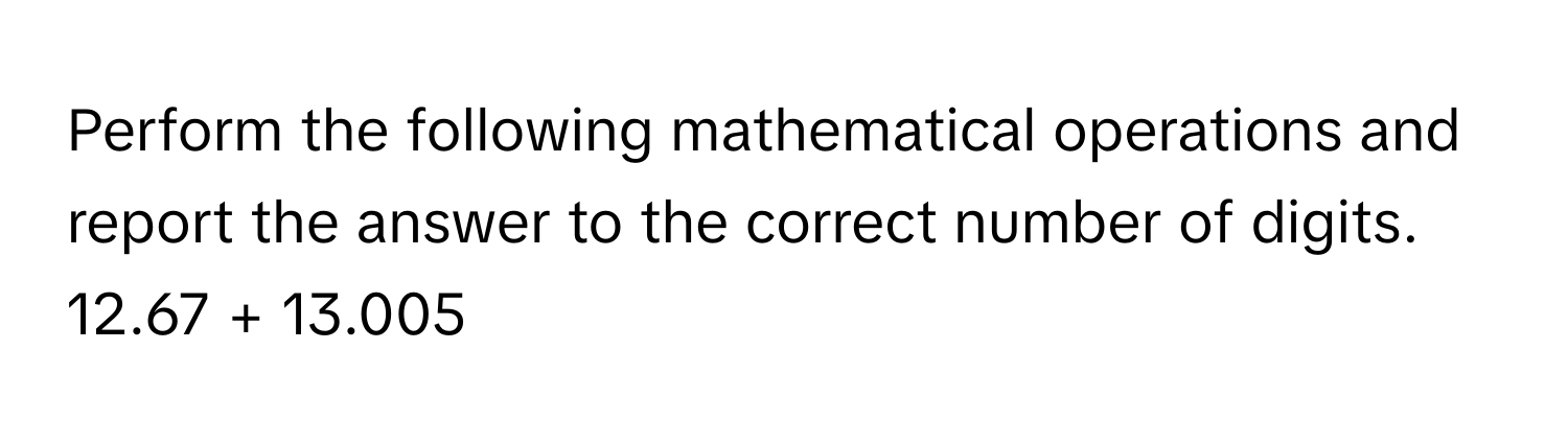 Perform the following mathematical operations and report the answer to the correct number of digits.

12.67 + 13.005