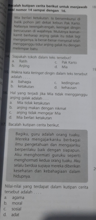 Bacalah kutipan cerita berikut untuk menjawab 18
nt soal nomor 14 sampai dengan 16.
my
Mia berlari ketakutan. la bersembunyi di
balik pohon jati dekat kebun Pak Karto.
a 2
Nafasnya terengah-engah, keringat dingin
bercucuran di wajahnya, Mulutnya komat-
Yas kamit berharap anjing galak itu tidak lagi
mengejarnya. la benar-benar menyesal telah
o mengganggu tidur anjing galak itu dengan
melempar batu.
14. Siapakah tokoh dalam teks tersebut?
a. Ratih c. Pak Karto
b. Anjing d. Mia 19
15. Makna kata keringøt dingin dalam teks tersebut
adalah . . . .
: a. bahagia c. kedinginan
b. ketakutan d. kehausan
16. Hal yang terjadi jika Mia tidak mengganggu
anjing galak adalah . . .
a. Mia tidak ketakutan
b. anjing makan dengan nikmat
c. anjing tidak mengejar Mia
d. Mia berlari ketakutan
17. Bacalah kutipan cerita berikut.
Bagiku, guru adalah orang tuaku.
Mereka mengajarkanku berbagai
ilmu pengetahuan dan mengajariku
berperilaku baik dengan siapapun.
Aku menghormati guruku seperti
menghormati kedua orang tuaku. Aku
selalu berdoa supaya mereka diberikan 2
kesehatan dan kebahagiaan dalam
hidupnya.
Nilai-nilai yang terdapat dalam kutipan cerita
tersebut adalah . . . .
a. agama
b. moral
C. sosial
d. adat