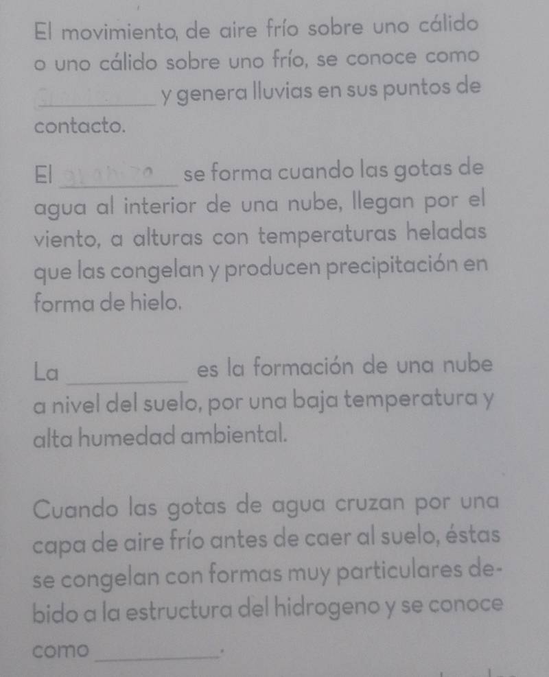 El movimiento de aire frío sobre uno cálido 
o uno cálido sobre uno frío, se conoce como 
_y genera lluvias en sus puntos de 
contacto. 
El _se forma cuando las gotas de 
agua al interior de una nube, llegan por el 
viento, a alturas con temperaturas heladas 
que las congelan y producen precipitación en 
forma de hielo. 
La _es la formación de una nube 
a nivel del suelo, por una baja temperatura y 
alta humedad ambiental. 
Cuando las gotas de agua cruzan por una 
capa de aire frío antes de caer al suelo, éstas 
se congelan con formas muy particulares de- 
bido a la estructura del hidrogeno y se conoce 
como_