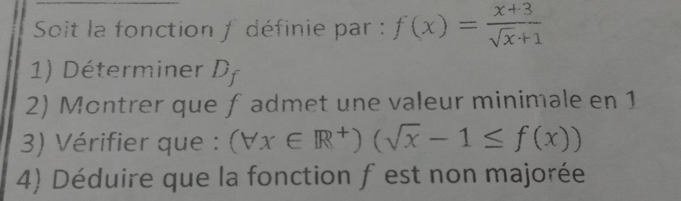 Soit la fonction f définie par : f(x)= (x+3)/sqrt(x)+1 
1) Déterminer Df
2) Montrer que ƒadmet une valeur minimale en 1
3) Vérifier que : (forall x∈ R^+)(sqrt(x)-1≤ f(x))
4) Déduire que la fonction f est non majorée