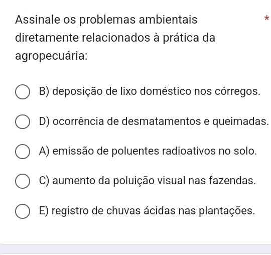 Assinale os problemas ambientais
*
diretamente relacionados à prática da
agropecuária:
B) deposição de lixo doméstico nos córregos.
D) ocorrência de desmatamentos e queimadas.
A) emissão de poluentes radioativos no solo.
C) aumento da poluição visual nas fazendas.
E) registro de chuvas ácidas nas plantações.