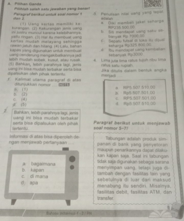 Pilihan Ganda
Pilihlah saiah satu jawaban yang benar!
Paragraf berikut untuk soal nomor 1 3. Penulisan nilai uang yang tepat
dan 2. adalah
(1) Uang kertas memiliki ke- a. Diki membeli jaket seharga
kurangan. (2) Kekurangan jenis uang RP235 500,00.
ini justru muncul karena kelebihannya. b. Siti mendapat uang saku se-
yaitu ringan. (3) Hal itu membuat uang banyak Rp 7000,00
kertas mudah melayang sehingga c. Sepatu futsal di toko itu dijual
rawan jatuh dan hilang. (4) Lalu, bahan seharga Rp325.800,00.
kapas yang digunakan untuk membua! d. Ibu mendapat uang kembalian
uang cenderung mengakibatkannya jadi sebanyak Rp3000
lebih mudah sobek, kusut, atau rusak. 4. Lima juta lima ratus tujuh ribu lima
(5) Bahkan, lebih parahnya lagi, jenis ratus satu rupiah.
uang ini bisa mudah terbakar serta bisa Jika ditulis dalam bentuk angka
dipaisukan oleh pihak tertentu. menjadi …_
1. Kalimat utama paragraf di atas
ditunjukkan nomor ... 
a. (1) a RP5.507.510,00
b. (2) ,b. Rp5.507.501.00
c. (4) c. RP5.507.501,00
d. (5) d. Rp5.507.510,00
2. Bahkan, lebih parahnya lagi, jenis
uang ini bisa mudah terbakar
serta bisa dipalsukan oleh pihak Paragraf berikut untuk menjawab
tertentu. soal nomor 5-7!
Informasi di atas bisa diperoleh de- Tabungan adalah produk sim-
ngan menjawab pertanyaan .... panan di bank yang penyetoran
maupun penarikannya dapat dilaku-
kan kapan saja. Saat ini tabungan
a. bagaimana
tidak saja digunakan sebagai sarana
b. kapan
menyimpan uang, tetapi juga di-
c. di mana
tambah dengan fasilitas lain yang
sebetulnya di luar dari maksud
d. apa
menabung itu sendiri. Misalnya,
fasilitas debit, fasilitas ATM, dan
transfer.
Bahasa Indanesia 4 - 2 / PN