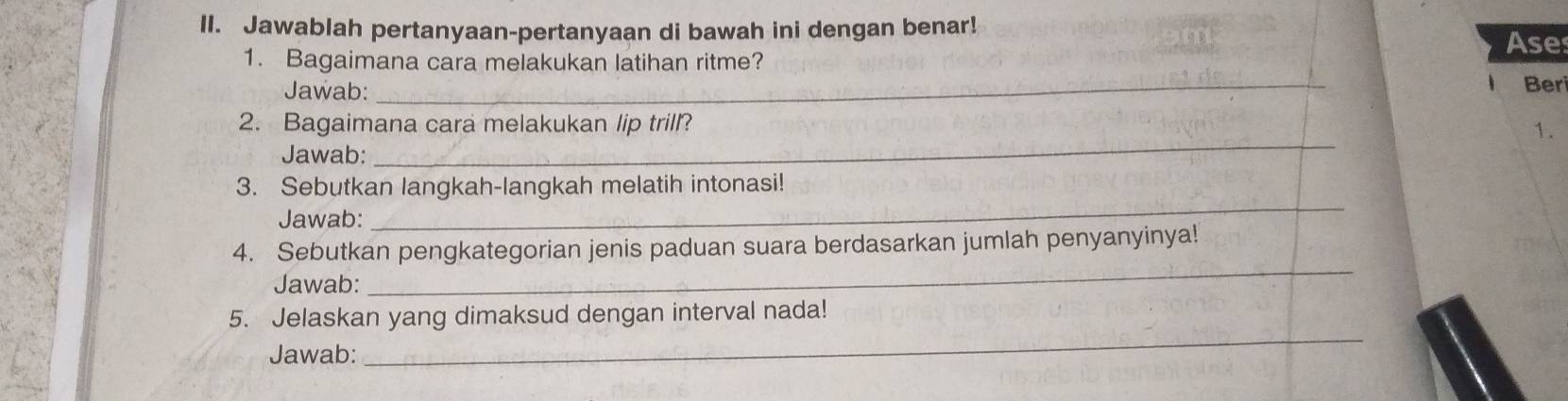 Jawablah pertanyaan-pertanyaan di bawah ini dengan benar! 
Ase 
1. Bagaimana cara melakukan latihan ritme? 
Jawab: _Ber 
2. Bagaimana cara melakukan lip trill? 1. 
Jawab: 
_ 
3. Sebutkan langkah-langkah melatih intonasi! 
Jawab: 
_ 
_ 
4. Sebutkan pengkategorian jenis paduan suara berdasarkan jumlah penyanyinya! 
Jawab: 
5. Jelaskan yang dimaksud dengan interval nada! 
Jawab: 
_