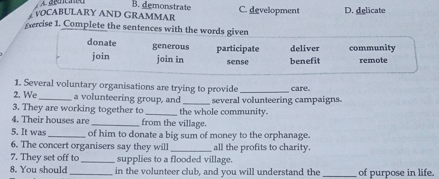 A. dédicated
B. demonstrate C. development D. delicate
B. VOCABULARY AND GRAMMAR
Exercise 1. Complete the sentences with the words given
donate
generous participate deliver community
join join in benefit remote
sense
1. Several voluntary organisations are trying to provide_ care.
2. We_ a volunteering group, and_
several volunteering campaigns.
3. They are working together to _the whole community.
4. Their houses are _from the village.
5. It was _of him to donate a big sum of money to the orphanage.
6. The concert organisers say they will _all the profits to charity.
7. They set off to _supplies to a flooded village.
8. You should _in the volunteer club, and you will understand the _of purpose in life.