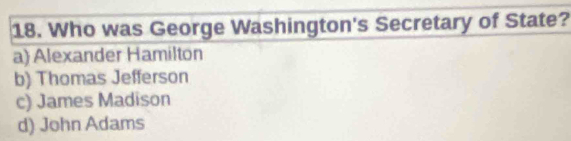 Who was George Washington's Secretary of State?
a) Alexander Hamilton
b) Thomas Jefferson
c) James Madison
d) John Adams