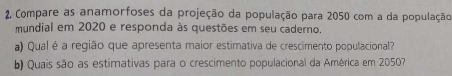 Compare as anamorfoses da projeção da população para 2050 com a da população 
mundial em 2020 e responda às questões em seu caderno. 
a) Qual é a região que apresenta maior estimativa de crescimento populacional? 
b) Quais são as estimativas para o crescimento populacional da América em 2050?