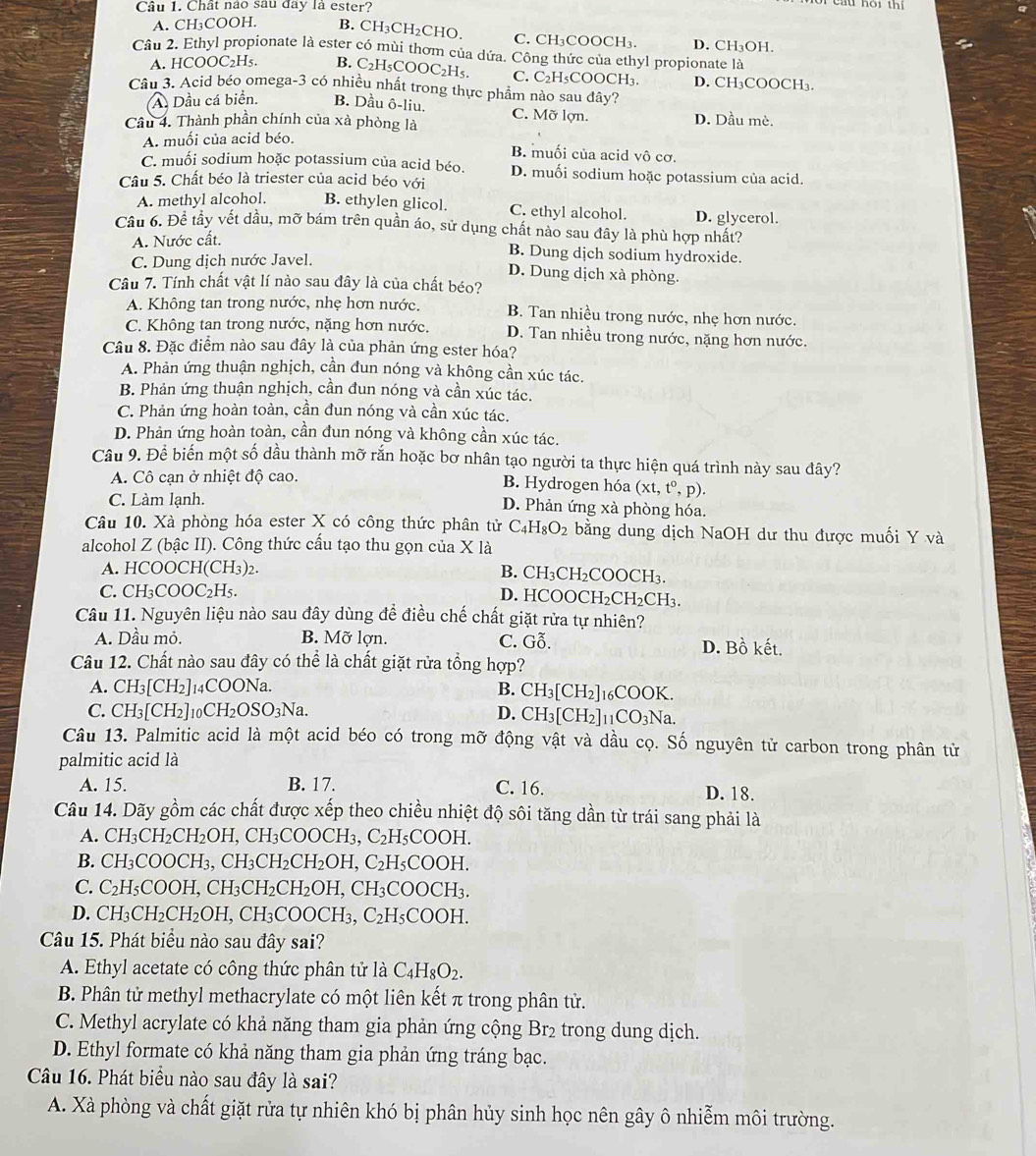 Chất nào sau đay là ester?
Cáu hội thi
A. CH₃COOH. B. CH₃CH₂CHO. C. CH₃COOCH₃. D. CH₃OH.
Câu 2. Ethyl propionate là ester có mùi thơm của dứa. Công thức của ethyl propionate là
A. HCOOC₂H₅. B. C₂H₅COOC₂H5. C. C₂H₅COOCH₃. D. CH₃COOCH₃.
Câu 3. Acid béo omega-3 có nhiều nhất trong thực phẩm nào sau đây?
A. Dầu cá biển. B. Dầu ô-liu.
Câu 4. Thành phần chính của xà phòng là C. Mỡ lợn. D. Dầu mè.
A. muối của acid béo.
B. muối của acid vô cơ.
C. muối sodium hoặc potassium của acid béo. D. muối sodium hoặc potassium của acid.
Câu 5. Chất béo là triester của acid béo với
A. methyl alcohol. B. ethylen glicol. C. ethyl alcohol. D. glycerol.
Cầu 6. Để tầy vết dầu, mỡ bám trên quần áo, sử dụng chất nào sau đây là phù hợp nhất?
A. Nước cất.
C. Dung dịch nước Javel.
B. Dung djch sodium hydroxide.
D. Dung dịch xà phòng.
Câu 7. Tính chất vật lí nào sau đây là của chất béo?
A. Không tan trong nước, nhẹ hơn nước. B. Tan nhiều trong nước, nhẹ hơn nước.
C. Không tan trong nước, nặng hơn nước. D. Tan nhiều trong nước, nặng hơn nước.
Câu 8. Đặc điểm nào sau đây là của phản ứng ester hóa?
A. Phản ứng thuận nghịch, cần đun nóng và không cần xúc tác.
B. Phản ứng thuận nghịch, cần đun nóng và cần xúc tác.
C. Phản ứng hoàn toàn, cần đun nóng và cần xúc tác.
D. Phản ứng hoàn toàn, cần đun nóng và không cần xúc tác.
Câu 9. Để biến một số dầu thành mỡ rắn hoặc bơ nhân tạo người ta thực hiện quá trình này sau đây?
A. Cô cạn ở nhiệt độ cao. B. Hydrogen hóa (xt,t^0,p).
C. Làm lạnh.
D. Phản ứng xà phòng hóa.
Câu 10. Xà phòng hóa ester X có công thức phân tử C_4H_8O_2 bằng dung dịch NaOH dư thu được muối Y và
alcohol Z (bậc II). Công thức cấu tạo thu gọn của X là
A. HCOOCH(CH_3)_2.
B. CH₃CH₂COOCH₃.
C. CH_3COOC_2H_5. D. HCOO CH_2CH_2CH_3
Câu 11. Nguyên liệu nào sau đây dùng để điều chế chất giặt rửa tự nhiên?
A. Dầu mỏ. B. Mỡ lợn. C. Gỗ. D. Bồ kết.
Câu 12. Chất nào sau đây có thể là chất giặt rửa tổng hợp?
A. CH_3[CH_2] _4COONa B. CH_3[CH_2]_16COOK.
C. CH_3[CH_2]_10CH_2OSO_3Na. D. CH_3[CH_2]_11CO_3Na.
Câu 13. Palmitic acid là một acid béo có trong mỡ động vật và dầu cọ. Số nguyên tử carbon trong phân tử
palmitic acid là
A. 15. B. 17. C. 16. D. 18.
Câu 14. Dãy gồm các chất được xếp theo chiều nhiệt độ sôi tăng dần từ trái sang phải là
A. CH_3CH_2CH_2OH,CH_3 COOCF H3. C_2H_5COOH.
B. CH_3COOCH_3,CH_3CH_2CH_2OH,C_2H_5COOH.
C. C_2H_5COOH,CH_3CH_2CH_2OH,CH_3COOCH_3.
D. CH_3CH_2CH_2OH,CH_3COOC] H3, C_2H_5COOH.
Câu 15. Phát biểu nào sau đây sai?
A. Ethyl acetate có công thức phân tử là C_4H_8O_2.
B. Phân tử methyl methacrylate có một liên kết π trong phân tử.
C. Methyl acrylate có khả năng tham gia phản ứng cộng Br2 trong dung dịch.
D. Ethyl formate có khả năng tham gia phản ứng tráng bạc.
Câu 16. Phát biểu nào sau đây là sai?
A. Xà phòng và chất giặt rửa tự nhiên khó bị phân hủy sinh học nên gây ô nhiễm môi trường.