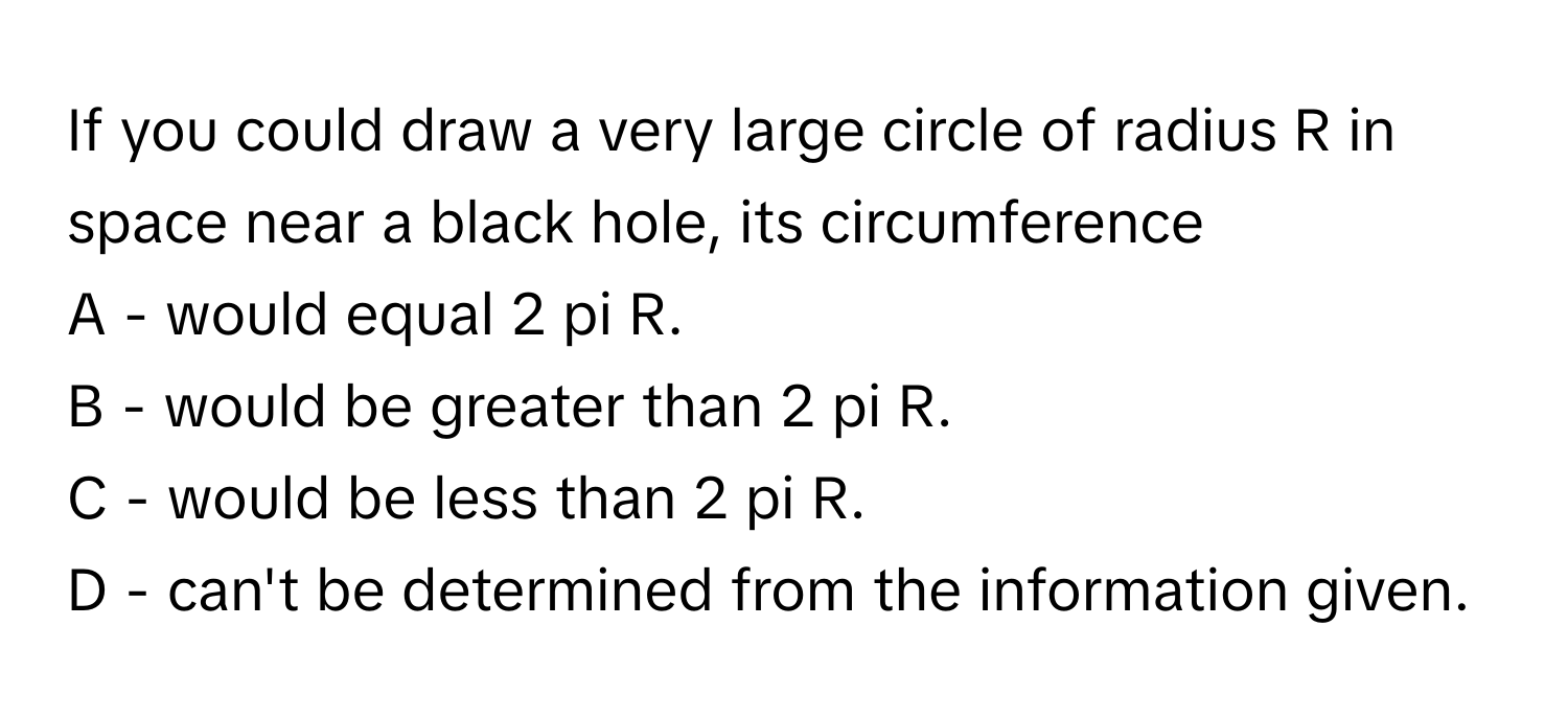 If you could draw a very large circle of radius R in space near a black hole, its circumference 
A - would equal 2 pi R.
B - would be greater than 2 pi R.
C - would be less than 2 pi R.
D - can't be determined from the information given.