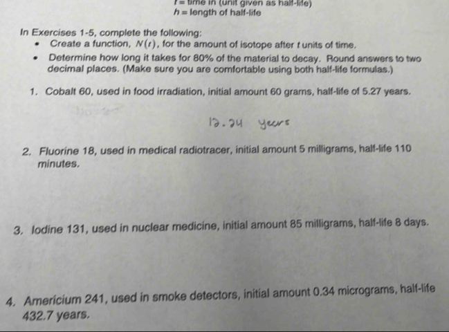 I= time in (unit given as half-life)
h= length of half-life 
In Exercises 1-5, complete the following: 
Create a function, N(t) , for the amount of isotope after t units of time. 
Determine how long it takes for 80% of the material to decay. Round answers to two 
decimal places. (Make sure you are comfortable using both half-life formulas.) 
1. Cobalt 60, used in food irradiation, initial amount 60 grams, half-life of 5.27 years. 
2. Fluorine 18, used in medical radiotracer, initial amount 5 milligrams, half-life 110
minutes. 
3. lodine 131, used in nuclear medicine, initial amount 85 milligrams, half-life 8 days. 
4. Americium 241, used in smoke detectors, initial amount 0.34 micrograms, half-life
432.7 years.