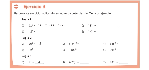 Resuelva los ejercicios aplicando las reglas de potenciación. Tiene un ejemplo. 
Regla 1 
0) 11^3=11* 11* 11=1331 2) (-5)^3= _ 
1) 2^4= _3) (-4)^4= _ 
Regla 2 
0) 10^0=I 2) (-34)^0= _ 4) 525^0= _ 
1) 9^0= _3) 100°= _ 5) 999°= _ 
Regla 3 
0) 8^1= _1) (-25)^1= _ 2) 101^1= _