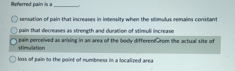 Referred pain is a_
sensation of pain that increases in intensity when the stimulus remains constant
pain that decreases as strength and duration of stimuli increase
pain perceived as arising in an area of the body different ,rom the actual site of
stimulation
loss of pain to the point of numbness in a localized area