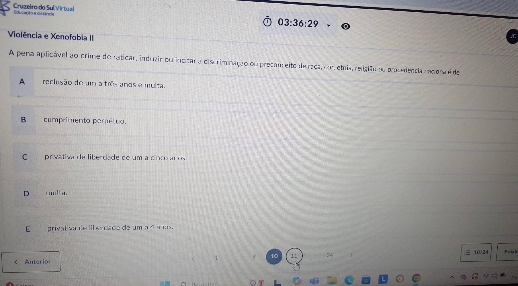 Cruzeiro do Sul Virtual
Educação a distância
03:36:29
Violência e Xenofobia II
A pena aplicável ao crime de raticar, induzir ou incitar a discriminação ou preconceito de raça, cor, etnia, religião ou procedência naciona é de
A reclusão de um a três anos e multa.
B cumprimento perpétuo.
C _ privativa de liberdade de um a cinco anos.
D multa.
E privativa de liberdade de um a 4 anos.
10/24 Próxin
a Anterior
1
9 10 11 24