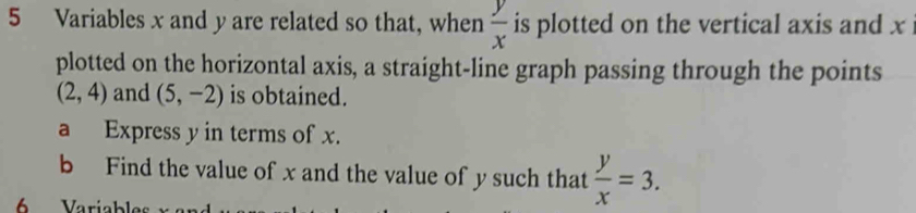 Variables x and y are related so that, when  y/x  is plotted on the vertical axis and x
plotted on the horizontal axis, a straight-line graph passing through the points
(2,4) and (5,-2) is obtained. 
a Express y in terms of x. 
b Find the value of x and the value of y such that  y/x =3. 
Variabl