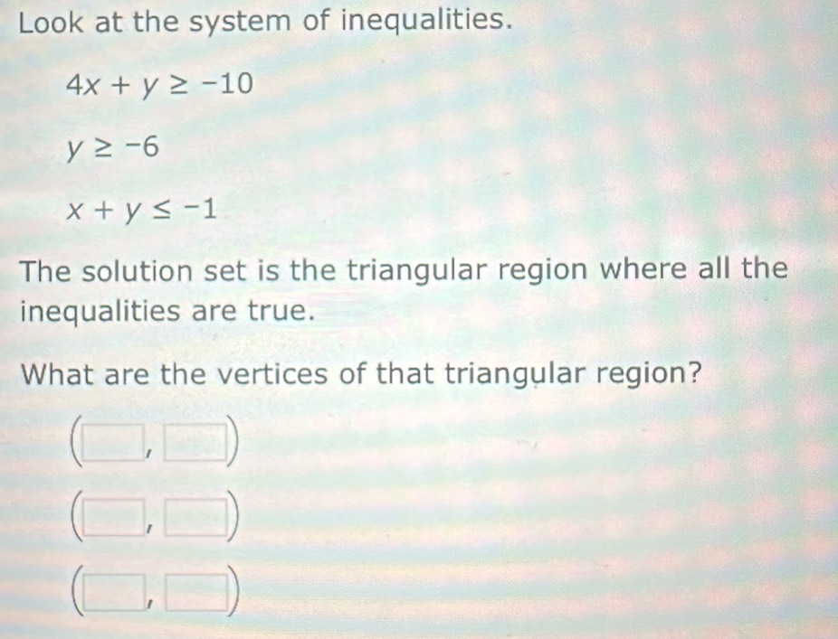 Look at the system of inequalities.
4x+y≥ -10
y≥ -6
x+y≤ -1
The solution set is the triangular region where all the 
inequalities are true. 
What are the vertices of that triangular region?
(□ ,□ )
□ □ □°