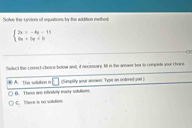 Solve the system of equations by the addition method
beginarrayl 2x=-4y-11 8x+5y=0endarray.
Select the correct choice below and, if necessary, fill in the answer box to complete your choice.
A. The solution is (Simplify your answer. Type an ordered pair.)
B. There are infinitely many solutions.
C. There is no solution.