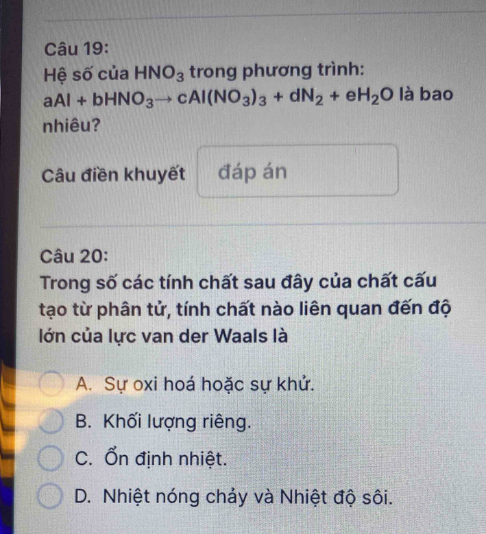 Hệ số của HNO_3 trong phương trình:
aAl+bHNO_3to cAl(NO_3)_3+dN_2+eH_2O là bao
nhiêu?
Câu điền khuyết đáp án
Câu 20:
Trong số các tính chất sau đây của chất cấu
tạo từ phân tử, tính chất nào liên quan đến độ
lớn của lực van der Waals là
A. Sự oxi hoá hoặc sự khử.
B. Khối lượng riêng.
C. Ổn định nhiệt.
D. Nhiệt nóng chảy và Nhiệt độ sôi.