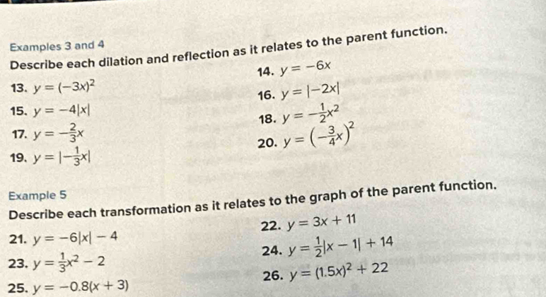 Examples 3 and 4 
Describe each dilation and reflection as it relates to the parent function. 
13. y=(-3x)^2 14. y=-6x
16. y=|-2x|
15. y=-4|x|
17. y=- 2/3 x 18. y=- 1/2 x^2
19. y=|- 1/3 x| 20. y=(- 3/4 x)^2
Example 5 
Describe each transformation as it relates to the graph of the parent function. 
21. y=-6|x|-4 22. y=3x+11
23. y= 1/3 x^2-2 24. y= 1/2 |x-1|+14
26. y=(1.5x)^2+22
25. y=-0.8(x+3)