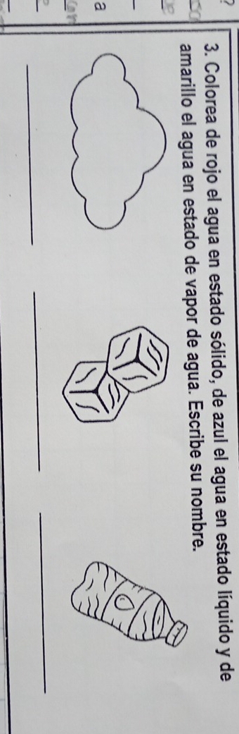 Colorea de rojo el agua en estado sólido, de azul el agua en estado líquido y de 
amarillo el agua en estado de vapor de agua. Escribe su nombre. 
_ 
a 
_ 
_ 
_ 
_ 
_
