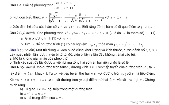 Giải hệ phương trình beginarrayl 2x+y=4 3x-y=11endarray. x
b. Rút gọn biểu thức: P=frac  5y/6 sqrt(_x)frac sqrt(x)xsqrt(sqrt [6]x)· frac 1x-sqrt(x^(frac 5x)):frac  5x/6 k:sqrt(x)+1+ 2/x-1 4+frac -frac 2 với x>0,x^11.
c. Xác định hệ số a của hàm số y=ax^2(a10). Biết rằng đồ thị hàm số đi qua điểm M(-2;3).
Câu 2 (1,0 điểm). Cho phương trình x^2-(2m-1)x+m^2-1=0 (x là ẩn, m là tham số) (1).
a. Giải phương trình (1) với m=1
b. Tìm m để phương trình (1) có hai nghiệm x_1,x_2 thỏa mãn (x_1-x_2)^2=x_1-3x_2.
Câu 3 (1,0 điểm) Một túi đựng 4 viên bi có cùng khối lượng và kích thước, được đảnh số 1; 2; 3; 4 .
Lấy ngẫu nhiên lần lượt 2 viên bi từ túi đó, viên bi lấy ra lần đầu không trả lại vào túi.
a. Mô tả không gian mẫu của phép thử.
b. Tính xác suất để lấy được 2 viên bi mà tổng hai số trên hai viên bi đó là số lẻ.
Câu 4 (2,0 điểm) Cho đường tròn tâmo , đường kính A в . Trên tiếp tuyến của đường tròn (0 ) tại A
lấy điểm м ( м khác A ). Từ м vẽ tiếp tuyến thứ hai м с với đường tròn (0 ) với c là tiếp điểm.
Kè CH^(wedge)AB(H|AB) , M в cắt đường tròn (0) tại điểm thứ hai là κ và cắt н c tại N . Chứng
minh rằng:
a) Tứ giác α κ Ν H nội tiếp trong một đường tròn.
b) BC^2=BN· BK
c) N là trung điểm của н c .
Trang 1/2 - Mã đề thi