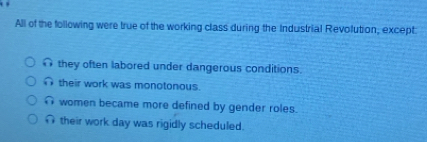 All of the following were true of the working class during the Industrial Revolution, except
n they often labored under dangerous conditions.
∩ their work was monotonous.
women became more defined by gender roles.
∩ their work day was rigidly scheduled.