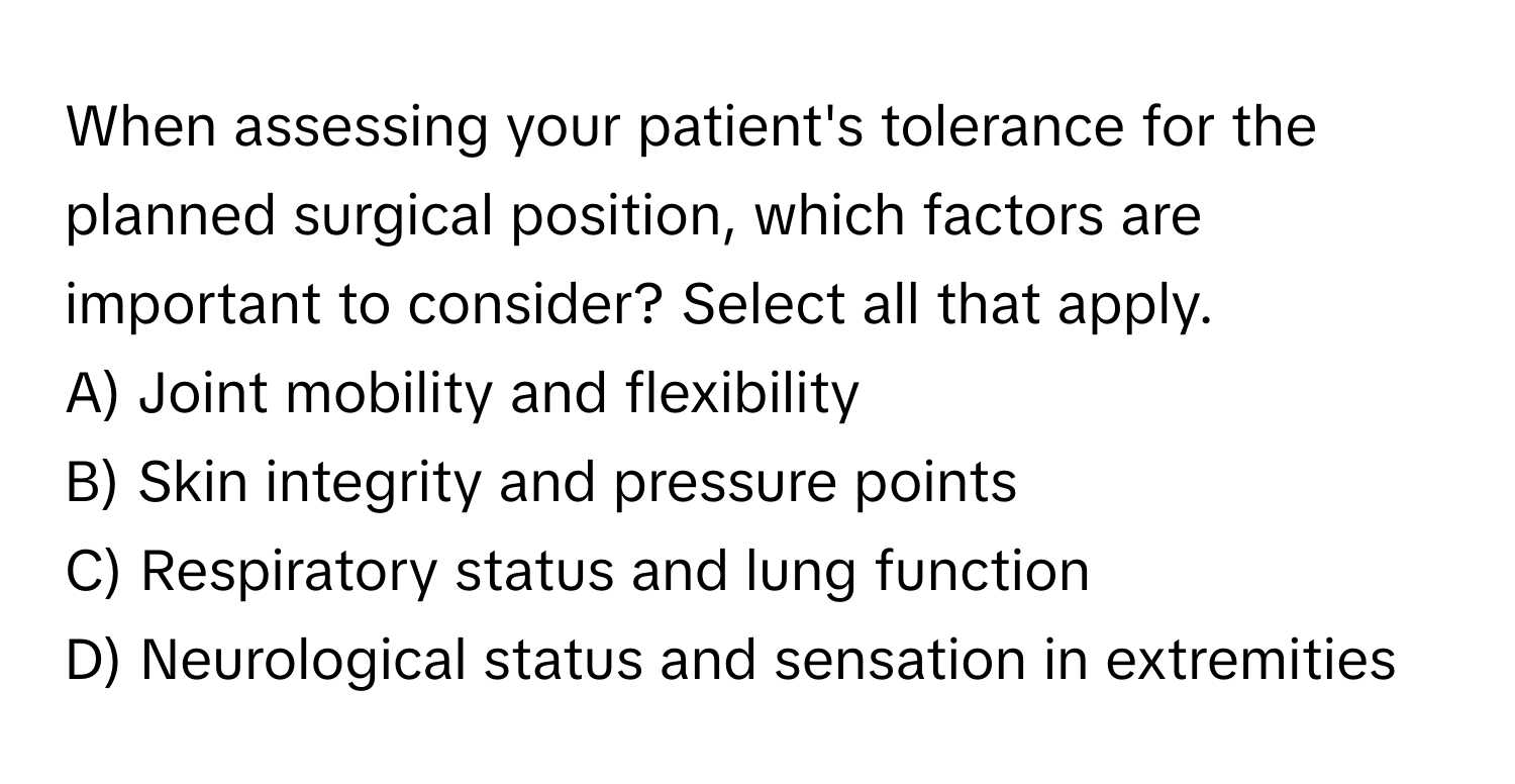 When assessing your patient's tolerance for the planned surgical position, which factors are important to consider? Select all that apply.

A) Joint mobility and flexibility
B) Skin integrity and pressure points
C) Respiratory status and lung function
D) Neurological status and sensation in extremities