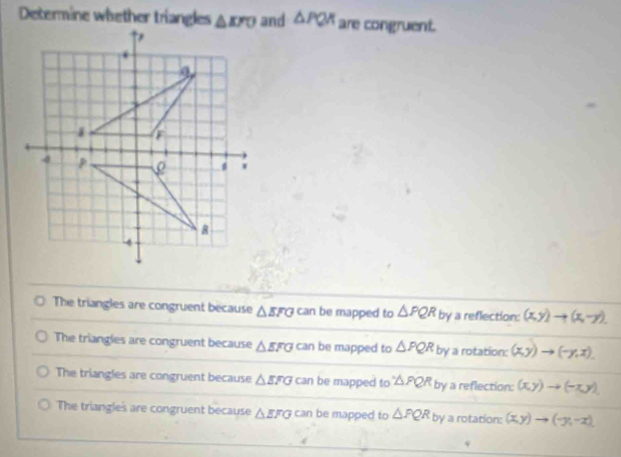 Determine whether trianglesand △ PQR are congruent.
The triangles are congruent because △ EFG can be mapped to △ PQR by a reflection: (x,y)to (x,-y).
The triangles are congruent because △ EFG can be mapped to △ PQR by a rotation: (x,y) (-y,x).
The triangles are congruent because △ EFG can be mapped to △ PQR by a reflection: (x,y)to (-x,y)
The triangles are congruent because △ EFG can be mapped to △ PQR by a rotation: (x,y)to (-y,-x).