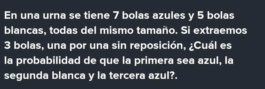 En una urna se tiene 7 bolas azules y 5 bolas 
blancas, todas del mismo tamaño. Si extraemos
3 bolas, una por una sin reposición, ¿Cuál es 
la probabilidad de que la primera sea azul, la 
segunda blanca y la tercera azul?.