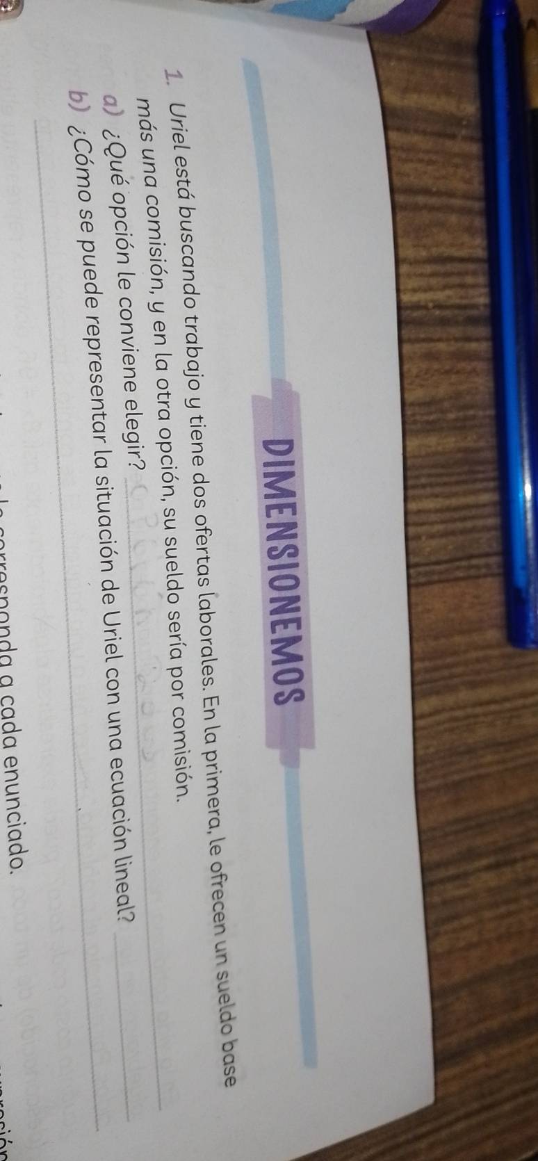 DIMENSIONEMOS 
1. Uriel está buscando trabajo y tiene dos ofertas laborales. En la primera, le ofrecen un sueldo base 
más una comisión, y en la otra opción, su sueldo sería por comisión. 
)¿Qué opción le conviene elegir? 
b) ¿Cómo se puede representar la situación de Uriel con una ecuación lineal? 
_ 
arroççonda a cada enunciado.