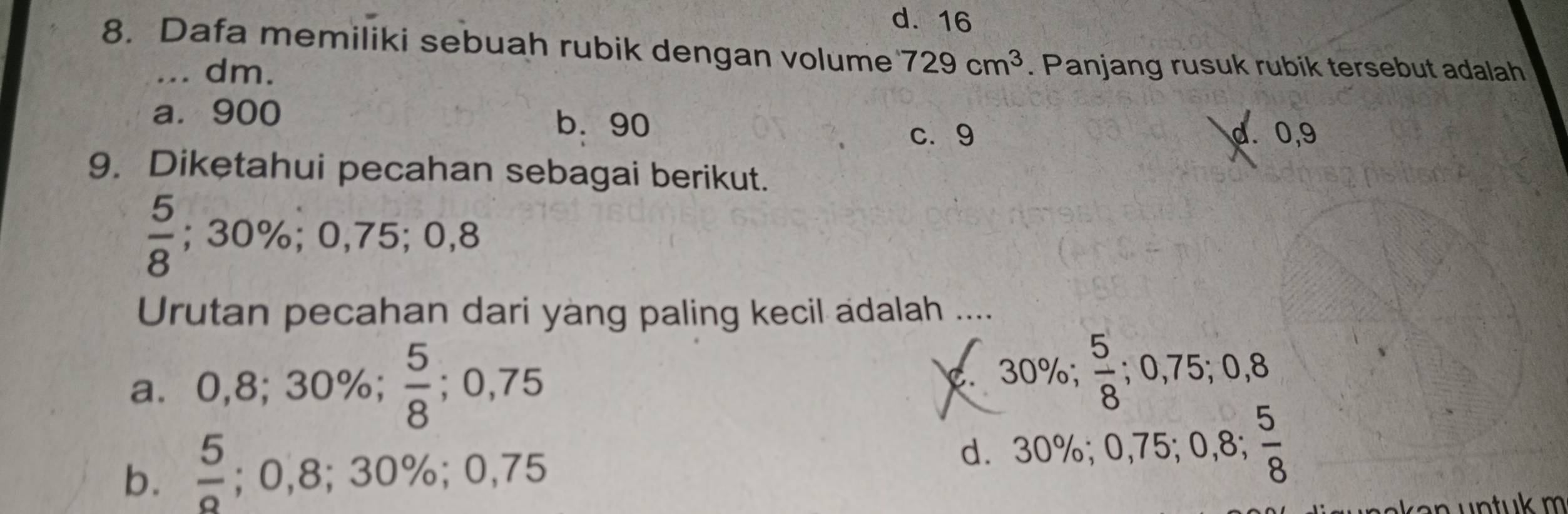 d. 16
8. Dafa memiliki sebuah rubik dengan volume 729cm^3. Panjang rusuk rubik tersebut adalah
... dm.
a. 900 b. 90
c. 9 d. 0,9
9. Diketahui pecahan sebagai berikut.
 5/8 ; 30%; 0,75; 0,8
Urutan pecahan dari yàng paling kecil adalah ....
a⩽ 0,8; 30%;  5/8 ; 0,75 . 30%;  5/8 ; 0,75; 0,8
5
b.  5/2 ; 0,8; 30%; 0,75 d. 30%; 0,75; 0,8; frac 8