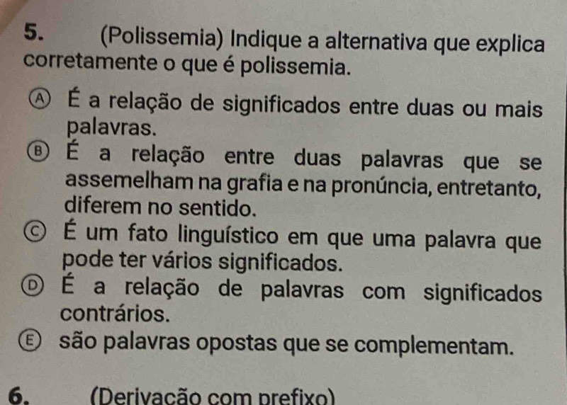 (Polissemia) Indique a alternativa que explica
corretamente o que é polissemia.
A É a relação de significados entre duas ou mais
palavras.
® É a relação entre duas palavras que se
assemelham na grafia e na pronúncia, entretanto,
diferem no sentido.
É É um fato linguístico em que uma palavra que
pode ter vários significados.
O É a relação de palavras com significados
contrários.
E são palavras opostas que se complementam.
6. (Derivacão com prefixo)