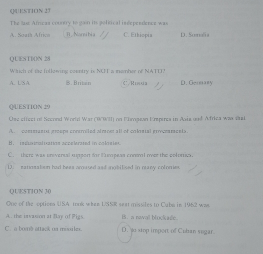 The last African country to gain its political independence was
A. South Africa B. Namibia C. Ethiopia D. Somalia
QUESTION 28
Which of the following country is NOT a member of NATO?
A. USA B. Britain C Russia D. Germany
QUESTION 29
One effect of Second World War (WWII) on European Empires in Asia and Africa was that
A. communist groups controlled almost all of colonial governments.
B. industrialisation accelerated in colonies.
C. there was universal support for European control over the colonies.
D. nationalism had been aroused and mobilised in many colonies
QUESTION 30
One of the options USA took when USSR sent missiles to Cuba in 1962 was
A. the invasion at Bay of Pigs. B. a naval blockade.
C. a bomb attack on missiles. D. to stop import of Cuban sugar.