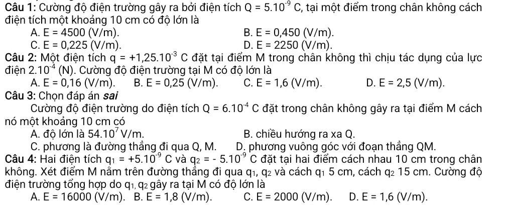 Cường độ điện trường gây ra bởi điện tích Q=5.10^(-9)C;, tại một điểm trong chân không cách
điện tích một khoảng 10 cm có độ lớn là
A. E=4500(V/m). B. E=0,450(V/m).
C. E=0,225(V/m). D. E=2250(V/m).
Câu 2: Một điện tích q=+1,25.10^(-3)C đặt tại điểm M trong chân không thì chịu tác dụng của lực
điện 2.10^(-4)(N) 1. Cường độ điện trường tại M có độ lớn là
A. E=0,16(V/m). B. E=0,25(V/m). C. E=1,6(V/m). D. E=2,5(V/m).
Câu 3: Chọn đáp án sai
Cường độ điện trường do điện tích Q=6.10^(-4)C đặt trong chân không gây ra tại điểm M cách
nó một khoảng 10 cm có
A. độ lớn là 54.10^7V/m. B. chiều hướng ra xa Q.
C. phương là đường thẳng đi qua Q, M. D. phương vuông góc với đoạn thẳng QM.
Câu 4: Hai điện tích q_1=+5.10^(-9)C và q_2=-5.10^(-9)C đặt tại hai điểm cách nhau 10 cm trong chân
không. Xét điểm M nằm trên đường thắng đi qua qi, q_2 : và cách q_15cn n, cách q_215cm. Cường độ
điện trường tổng hợp do q1, q2 gây ra tại M có độ lớn là
A. E=16000(V/m). B. E=1,8(V/m). C. E=2000(V/m). D. E=1,6(V/m).