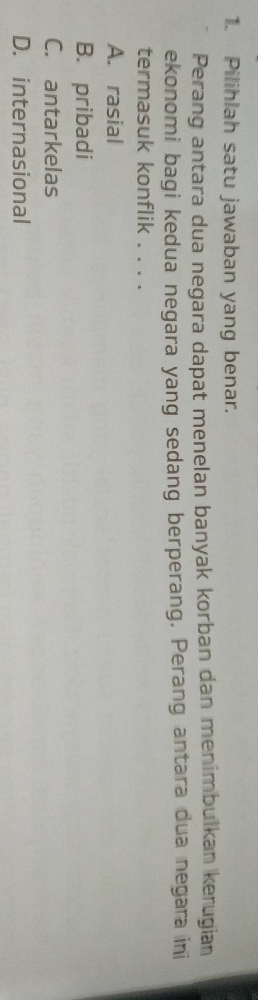 Pilihlah satu jawaban yang benar.
Perang antara dua negara dapat menelan banyak korban dan menimbulkan kerugian
ekonomi bagi kedua negara yang sedang berperang. Perang antara dua negara ini
termasuk konflik . . . .
A. rasial
B. pribadi
C. antarkelas
D. internasional