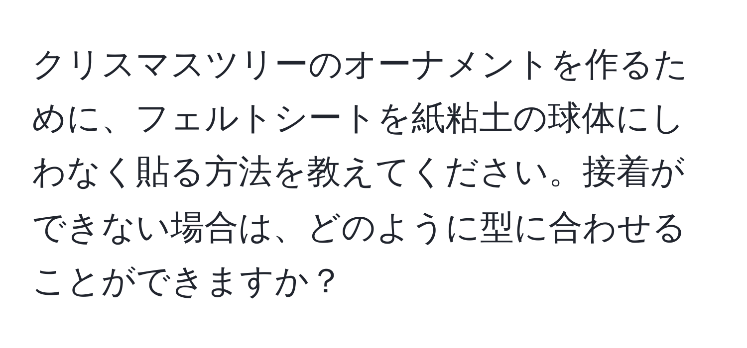 クリスマスツリーのオーナメントを作るために、フェルトシートを紙粘土の球体にしわなく貼る方法を教えてください。接着ができない場合は、どのように型に合わせることができますか？