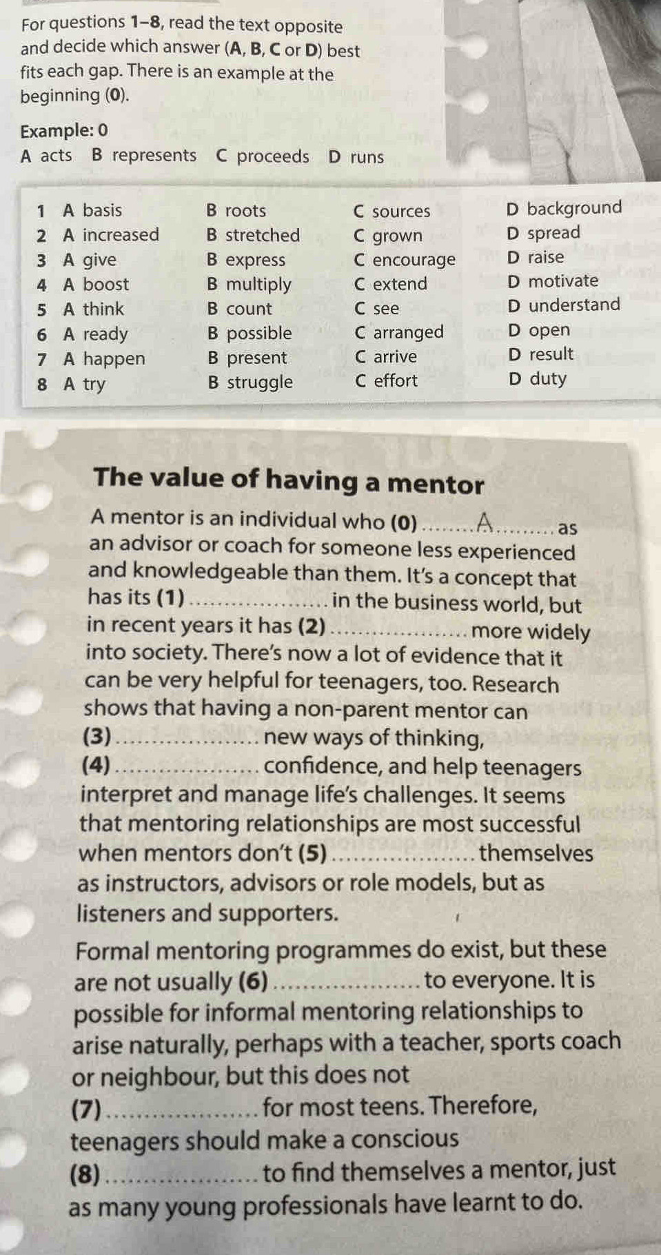 For questions 1-8, read the text opposite
and decide which answer (A, B, C or D) best
fits each gap. There is an example at the
beginning (0).
Example: 0
A acts B represents C proceeds D runs
1 A basis B roots C sources D background
2 A increased B stretched C grown D spread
3 A give B express C encourage D raise
4 A boost B multiply C extend D motivate
5 A think B count C see D understand
6 A ready B possible C arranged D open
7 A happen B present C arrive D result
8 A try B struggle C effort D duty
The value of having a mentor
A mentor is an individual who (0) _A_ as
an advisor or coach for someone less experienced
and knowledgeable than them. It's a concept that
has its (1) _in the business world, but
in recent years it has (2) _more widely
into society. There’s now a lot of evidence that it
can be very helpful for teenagers, too. Research
shows that having a non-parent mentor can
(3)_ new ways of thinking,
(4)_ confidence, and help teenagers
interpret and manage life's challenges. It seems
that mentoring relationships are most successful
when mentors don’t (5) _themselves
as instructors, advisors or role models, but as
listeners and supporters.
Formal mentoring programmes do exist, but these
are not usually (6) _to everyone. It is
possible for informal mentoring relationships to
arise naturally, perhaps with a teacher, sports coach
or neighbour, but this does not
(7)_ for most teens. Therefore,
teenagers should make a conscious
(8)_ to find themselves a mentor, just
as many young professionals have learnt to do.