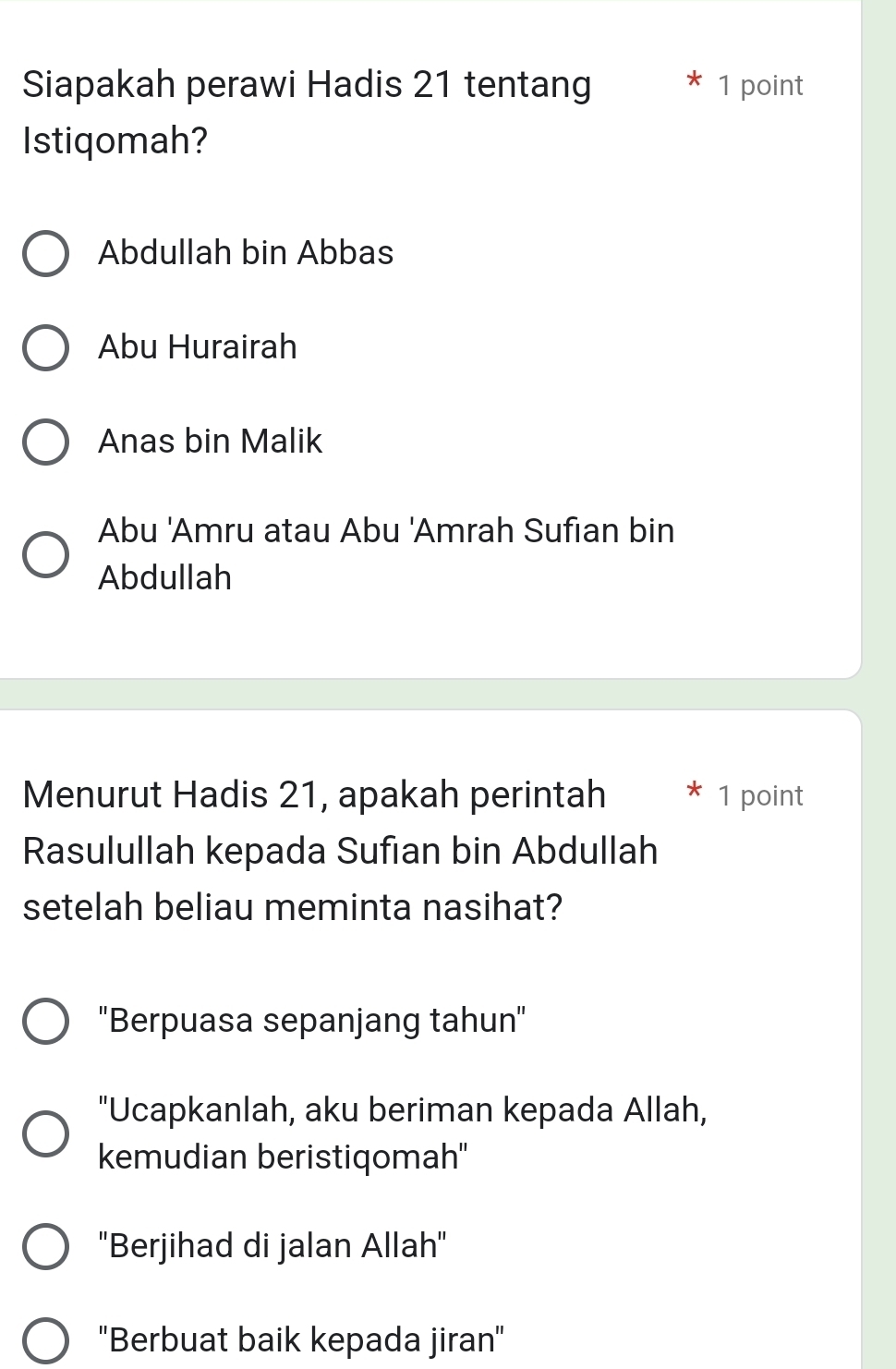 Siapakah perawi Hadis 21 tentang 1 point
Istiqomah?
Abdullah bin Abbas
Abu Hurairah
Anas bin Malik
Abu 'Amru atau Abu 'Amrah Sufian bin
Abdullah
Menurut Hadis 21, apakah perintah 1 point
Rasulullah kepada Sufian bin Abdullah
setelah beliau meminta nasihat?
''Berpuasa sepanjang tahun''
"Ucapkanlah, aku beriman kepada Allah,
kemudian beristiqomah''
'Berjihad di jalan Allah''
''Berbuat baik kepada jiran''