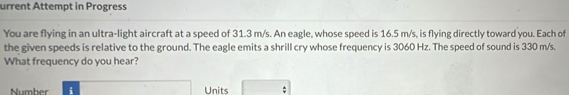 urrent Attempt in Progress 
You are flying in an ultra-light aircraft at a speed of 31.3 m/s. An eagle, whose speed is 16.5 m/s, is flying directly toward you. Each of 
the given speeds is relative to the ground. The eagle emits a shrill cry whose frequency is 3060 Hz. The speed of sound is 330 m/s. 
What frequency do you hear? 
Number i Units