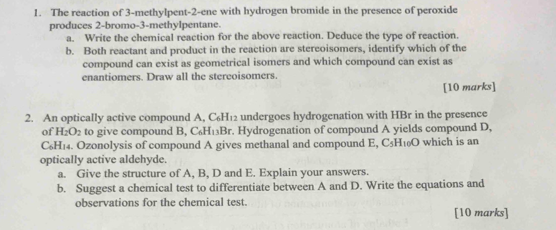 The reaction of 3 -methylpent -2 -ene with hydrogen bromide in the presence of peroxide 
produces 2 -bromo -3 -methylpentane. 
a. Write the chemical reaction for the above reaction. Deduce the type of reaction. 
b. Both reactant and product in the reaction are stereoisomers, identify which of the 
compound can exist as geometrical isomers and which compound can exist as 
enantiomers. Draw all the stereoisomers. 
[10 marks] 
2. An optically active compound A, C_6H_12 undergoes hydrogenation with HBr in the presence 
of H_2O_2 to give compound B, C_6H_1 3Br. Hydrogenation of compound A yields compound D,
C₆H₁₄. Ozonolysis of compound A gives methanal and compound E, C_5H_10O which is an 
optically active aldehyde. 
a. Give the structure of A, B, D and E. Explain your answers. 
b. Suggest a chemical test to differentiate between A and D. Write the equations and 
observations for the chemical test. 
[10 marks]