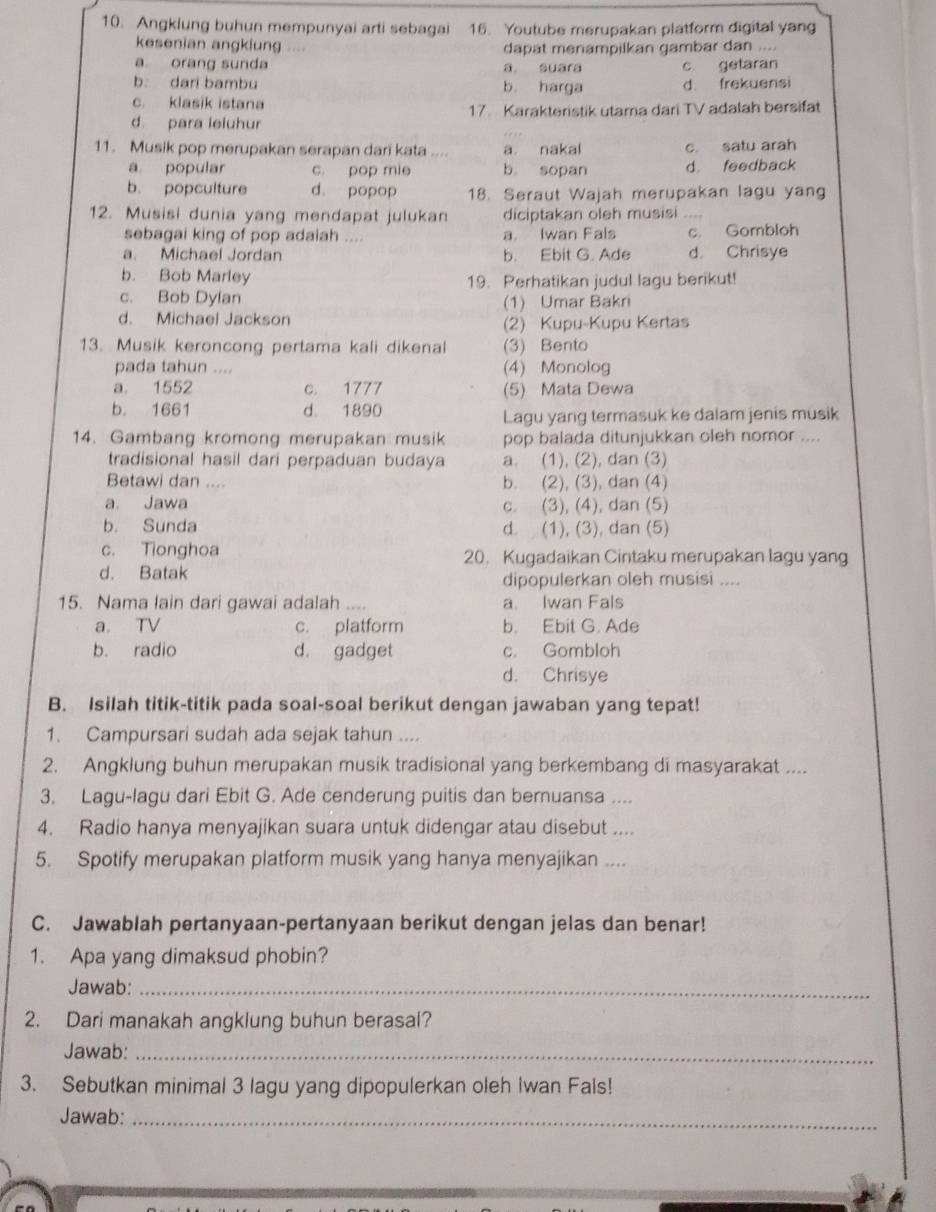 Angklung buhun mempunyai arti sebagai 16. Youtube merupakan platform digital yang
kesenian angklung .... dapat menampilkan gambar dan ....
a. orang sunda a suara
b dari bambu b harga c getaran
d frekuensi
c. klasik istana
d. para leluhur 17. Karakteristik utama dari TV adalah bersifat
11. Musik pop merupakan serapan dari kata .... a nakal c. satu arah
a popular c. pop mie b sopan d. feedback
b. popculture d. popop 18. Seraut Wajah merupakan lagu yang
12. Musisi dunia yang mendapat julukan diciptakan oleh musisi ....
sebagai king of pop adaiah .... a. Iwan Fals c. Gombloh
a. Michael Jordan b. Ebit G. Ade d. Chrisye
b. Bob Marley 19. Perhatikan judul lagu berikut!
c. Bob Dylan (1) Umar Bakri
d. Michael Jackson
(2) Kupu-Kupu Kertas
13. Musik keroncong pertama kali dikenal (3) Bento
pada tahun .... (4) Monolog
a. 1552 c. 1777 (5) Mata Dewa
b. 1661 d. 1890
Lagu yang termasuk ke dalam jenis musik
14. Gambang kromong merupakan musik pop balada ditunjukkan oleh nomor ....
tradisional hasil dari perpaduan budaya a. (1), (2), dan (3)
Betawi dan .... b. (2), (3), dan (4)
a. Jawa c. (3), (4), dan (5)
b. Sunda d. (1), (3), dan (5)
c. Tionghoa 20. Kugadaikan Cintaku merupakan lagu yang
d. Batak
dipopulerkan oleh musisi ....
15. Nama lain dari gawai adalah .... a. Iwan Fals
a. TV c. platform b. Ebit G. Ade
b. radio d. gadget c. Gombloh
d. Chrisye
B. Isilah titik-titik pada soal-soal berikut dengan jawaban yang tepat!
1. Campursari sudah ada sejak tahun ....
2. Angklung buhun merupakan musik tradisional yang berkembang di masyarakat ....
3. Lagu-lagu dari Ebit G. Ade cenderung puitis dan bernuansa ....
4. Radio hanya menyajikan suara untuk didengar atau disebut ....
5. Spotify merupakan platform musik yang hanya menyajikan ....
C. Jawablah pertanyaan-pertanyaan berikut dengan jelas dan benar!
1. Apa yang dimaksud phobin?
Jawab:_
2. Dari manakah angklung buhun berasal?
Jawab:_
3. Sebutkan minimal 3 lagu yang dipopulerkan oleh Iwan Fals!
Jawab:_