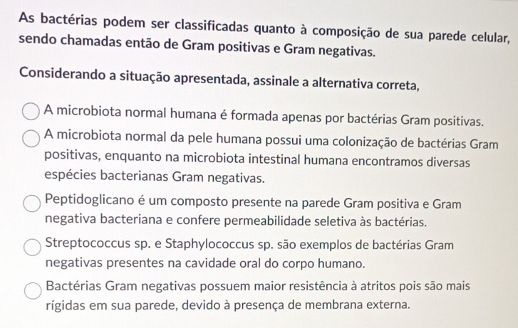 As bactérias podem ser classificadas quanto à composição de sua parede celular,
sendo chamadas então de Gram positivas e Gram negativas.
Considerando a situação apresentada, assinale a alternativa correta,
A microbiota normal humana é formada apenas por bactérias Gram positivas.
A microbiota normal da pele humana possui uma colonização de bactérias Gram
positivas, enquanto na microbiota intestinal humana encontramos diversas
espécies bacterianas Gram negativas.
Peptidoglicano é um composto presente na parede Gram positiva e Gram
negativa bacteriana e confere permeabilidade seletiva às bactérias.
Streptococcus sp. e Staphylococcus sp. são exemplos de bactérias Gram
negativas presentes na cavidade oral do corpo humano.
Bactérias Gram negativas possuem maior resistência à atritos pois são mais
rígidas em sua parede, devido à presença de membrana externa.