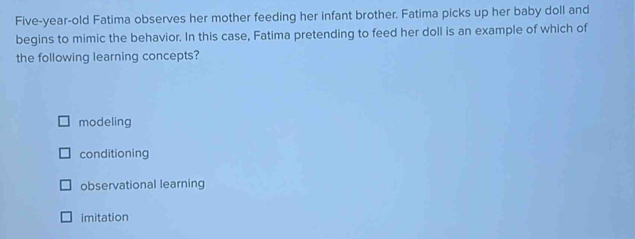 Five-year-old Fatima observes her mother feeding her infant brother. Fatima picks up her baby doll and
begins to mimic the behavior. In this case, Fatima pretending to feed her doll is an example of which of
the following learning concepts?
modeling
conditioning
observational learning
imitation